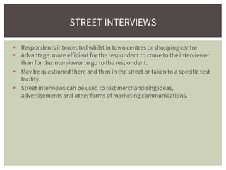  Respondents intercepted whilst in town centres or shopping centre
 Advantage: more efficient for the respondent to come to the interviewer
than for the interviewer to go to the respondent.
 May be questioned there and then in the street or taken to a specific test
facility.
 Street interviews can be used to test merchandising ideas,
advertisements and other forms of marketing communications.
STREET INTERVIEWS
 