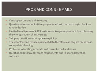  Can appear dry and uninteresting
 Questionnaires cannot utilise programmed skip patterns, logic checks or
randomisation
 Limited intelligence of ASCII text cannot keep a respondent from choosing
the wrong amount of answers etc
 Skipping questions must appear explicitly
 These factors can reduce quality of data therefore can require mush post-
survey data cleaning
 Problems in locating accurate and current email addresses
 Questionnaires may not reach respondents due to spam protection
software
PROS AND CONS - EMAILS
 