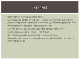 Use hypertext markup language (HTML)
 Surveys can be posted on website – respondents recruited online from
potential respondent databases maintained by a marketing research firm
 Participants asked to go to specific web location
 Every all or every x person are allowed to complete the survey
 Several advantages over email: HTML V ASCII
 Survey Stimuli can be added such as graphs and tables
 Data will require some processing before it can be tabulated and used in
statistical package
INTERNET
 