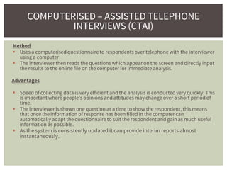 Method
 Uses a computerised questionnaire to respondents over telephone with the interviewer
using a computer
 The interviewer then reads the questions which appear on the screen and directly input
the results to the online file on the computer for immediate analysis.
Advantages
 Speed of collecting data is very efficient and the analysis is conducted very quickly. This
is important where people’s opinions and attitudes may change over a short period of
time.
 The interviewer is shown one question at a time to show the respondent, this means
that once the information of response has been filled in the computer can
automatically adapt the questionnaire to suit the respondent and gain as much useful
information as possible.
 As the system is consistently updated it can provide interim reports almost
instantaneously.
COMPUTERISED – ASSISTED TELEPHONE
INTERVIEWS (CTAI)
 