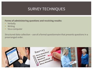 SURVEY TECHNIQUES
Forms of administering questions and receiving results:
 Verbally
 Writing
 Via a computer
Structured data collection – use of a formal questionnaire that presents questions in a
prearranged order.
 