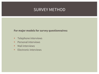 For major models for survey questionnaires:
 Telephone interviews
 Personal interviews
 Mail interviews
 Electronic interviews
SURVEY METHOD
 