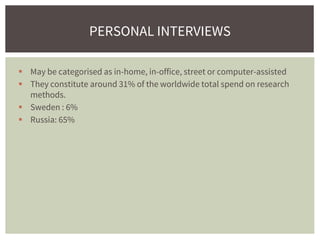  May be categorised as in-home, in-office, street or computer-assisted
 They constitute around 31% of the worldwide total spend on research
methods.
 Sweden : 6%
 Russia: 65%
PERSONAL INTERVIEWS
 