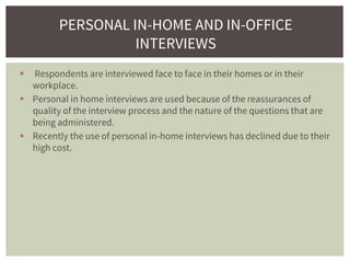 Respondents are interviewed face to face in their homes or in their
workplace.
 Personal in home interviews are used because of the reassurances of
quality of the interview process and the nature of the questions that are
being administered.
 Recently the use of personal in-home interviews has declined due to their
high cost.
PERSONAL IN-HOME AND IN-OFFICE
INTERVIEWS
 