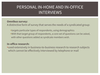 Omnibus survey:
A distinctive form of survey that serves the needs of a syndicated group:
targets particular types of respondents, using demographics
With that target group of respondents, a core set of questions can be asked,
with other questions added as syndicate members wish.
In-office research:
used extensively in business-to-business research to research subjects
which cannot be effectively interviewed by telephone or mail
PERSONAL IN-HOME AND IN-OFFICE
INTERVIEWS
 