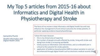 My Top 5 articles from 2015-16 about
Informatics and Digital Health in
Physiotherapy and Stroke
Samantha Plumb
Health Informatics and
Digital Health 2016
1
The focus of my review is how informatics and digital health has and may
influence the management of and clinical outcomes for stroke patients, in
particular applying evidence based physiotherapy.
I chose this topic because:
• this is my clinical area of expertise
• the number of people annually affected by stroke, living with stroke and
dying from stroke is increasing worldwide
• timely access to information and intervention, and co-ordinated care is
critical to the outcome for stroke patients
• application of evidence based practice (EBP) to reduce variation in care can
be enhanced through digital health such as electronic medical records (EMR)
 