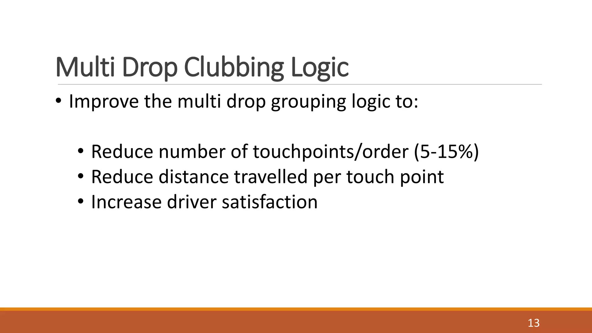 Multi Drop Clubbing Logic
• Improve the multi drop grouping logic to:
• Reduce number of touchpoints/order (5-15%)
• Reduce distance travelled per touch point
• Increase driver satisfaction
13
 