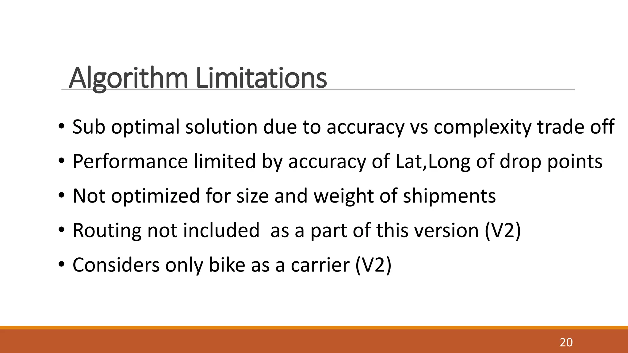 Algorithm Limitations
• Sub optimal solution due to accuracy vs complexity trade off
• Performance limited by accuracy of Lat,Long of drop points
• Not optimized for size and weight of shipments
• Routing not included as a part of this version (V2)
• Considers only bike as a carrier (V2)
20
 