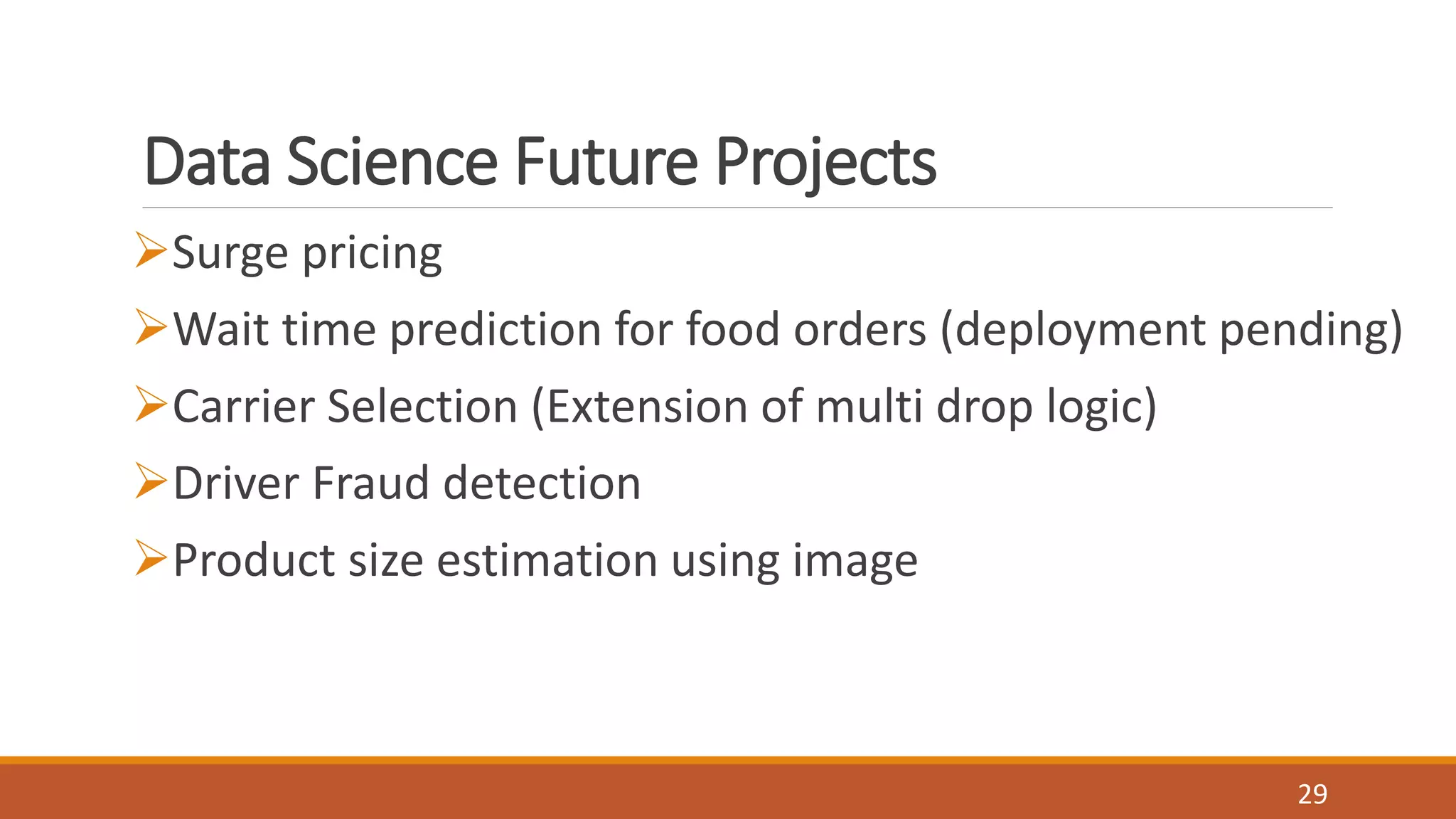 Data Science Future Projects
Surge pricing
Wait time prediction for food orders (deployment pending)
Carrier Selection (Extension of multi drop logic)
Driver Fraud detection
Product size estimation using image
29
 