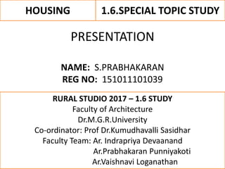 HOUSING 1.6.SPECIAL TOPIC STUDY
PRESENTATION
NAME: S.PRABHAKARAN
REG NO: 151011101039
RURAL STUDIO 2017 – 1.6 STUDY
Faculty of Architecture
Dr.M.G.R.University
Co-ordinator: Prof Dr.Kumudhavalli Sasidhar
Faculty Team: Ar. Indrapriya Devaanand
Ar.Prabhakaran Punniyakoti
Ar.Vaishnavi Loganathan
 