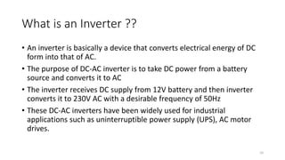 What is an Inverter ??
• An inverter is basically a device that converts electrical energy of DC
form into that of AC.
• The purpose of DC-AC inverter is to take DC power from a battery
source and converts it to AC
• The inverter receives DC supply from 12V battery and then inverter
converts it to 230V AC with a desirable frequency of 50Hz
• These DC-AC inverters have been widely used for industrial
applications such as uninterruptible power supply (UPS), AC motor
drives.
10
 