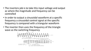 • The inverters job is to take this input voltage and output
ac where the magnitude and frequency can be
controlled
• In order to output a sinusoidal waveform at a specific
frequency a sinusoidal control signal at the specific
frequency is compared with a triangular waveform
• The inverter then uses the frequency of the triangle
wave as the switching frequency
12
 