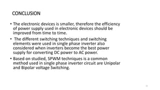 CONCLUSION
• The electronic devices is smaller, therefore the efficiency
of power supply used in electronic devices should be
improved from time to time.
• The different switching techniques and switching
elements were used in single phase inverter also
considered when inverters become the best power
supply for converting DC power to AC power.
• Based on studied, SPWM techniques is a common
method used in single phase inverter circuit are Unipolar
and Bipolar voltage Switching.
21
 