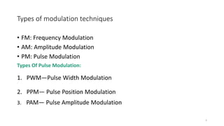 Types of modulation techniques
• FM: Frequency Modulation
• AM: Amplitude Modulation
• PM: Pulse Modulation
Types Of Pulse Modulation:
1. PWM—Pulse Width Modulation
2. PPM— Pulse Position Modulation
3. PAM— Pulse Amplitude Modulation
4
 