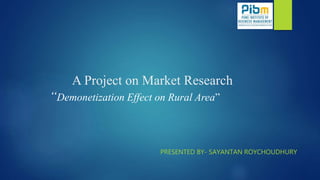 A Project on Market Research
“Demonetization Effect on Rural Area”
PRESENTED BY- SAYANTAN ROYCHOUDHURY
 