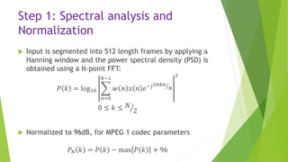 Step 1: Spectral analysis and
Normalization
 Input is segmented into 512 length frames by applying a
Hanning window and the power spectral density (PSD) is
obtained using a N-point FFT:
𝑃 𝑘 = log10
𝑛=0
𝑁−1
𝑤 𝑛 𝑥 𝑛 𝑒−𝑗2𝜋𝑘𝑛
𝑁
2
0 ≤ 𝑘 ≤ 𝑁
2
 Normalized to 96dB, for MPEG 1 codec parameters
𝑃 𝑁 𝑘 = 𝑃 𝑘 − max 𝑃 𝑘 + 96
 