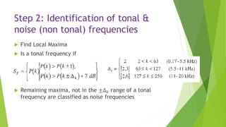 Step 2: Identification of tonal &
noise (non tonal) frequencies
 Find Local Maxima
 Is a tonal frequency if
 Remaining maxima, not in the ±Δ 𝑘 range of a tonal
frequency are classified as noise frequencies
 