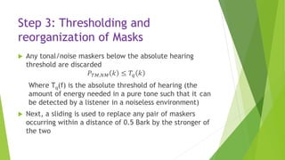 Step 3: Thresholding and
reorganization of Masks
 Any tonal/noise maskers below the absolute hearing
threshold are discarded
𝑃 𝑇𝑀,𝑁𝑀 𝑘 ≤ 𝑇𝑞 𝑘
Where Tq(f) is the absolute threshold of hearing (the
amount of energy needed in a pure tone such that it can
be detected by a listener in a noiseless environment)
 Next, a sliding is used to replace any pair of maskers
occurring within a distance of 0.5 Bark by the stronger of
the two
 