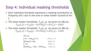Step 4: Individual masking thresholds
 Each individual threshold represents a masking contribution at
frequency bin i due to the tone or noise masker located at bin
j.
 The tonal masker thresholds, TTM(i, j), are given (in dB) by:
𝑇 𝑇𝑀 𝑖, 𝑗 = 𝑃 𝑇𝑀 𝑗 − 0.275𝑧 𝑗 + 𝑆𝐹 𝑖, 𝑗 − 6.025
 The noise masker thresholds, TTM(i, j), are given (in dB) by:
𝑇 𝑁𝑀 𝑖, 𝑗 = 𝑃 𝑁𝑀 𝑗 − 0.175𝑧 𝑗 + 𝑆𝐹 𝑖, 𝑗 − 2.025
 