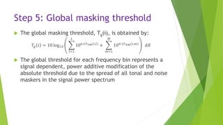Step 5: Global masking threshold
 The global masking threshold, Tg(i), is obtained by:
𝑇𝑔 𝑖 = 10 log10
𝑙=1
𝐿
100.1𝑇 𝑇𝑀 𝑖,𝑙
+
𝑚=1
𝑀
100.1𝑇 𝑁𝑀 𝑖,𝑚
𝑑𝐵
 The global threshold for each frequency bin represents a
signal dependent, power additive modification of the
absolute threshold due to the spread of all tonal and noise
maskers in the signal power spectrum
 