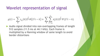 Wavelet representation of signal
𝑔 𝑡 =
𝑘
𝑐𝑗0
𝑘 2
𝑗
2 𝛷 2 𝑗 𝑡 − 𝑘 +
𝑘 𝑗=𝑗0
𝑗1
𝑑𝑗 𝑘 2
𝑗
2 𝛹(2 𝑗 𝑡 − 𝑘)
 Audio signal divided into non-overlapping frames of length
512 samples (11.5 ms at 44.1 kHz). Each frame is
multiplied by a Hanning window of same length to avoid
border distortions
 
