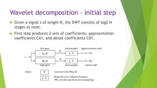 Wavelet decomposition – initial step
 Given a signal s of length N, the DWT consists of log2 N
stages at most.
 First step produces 2 sets of coefficients: approximation
coefficients CA1, and detail coefficients CD1.
 