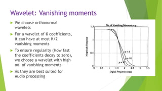 Wavelet: Vanishing moments
 We choose orthonormal
wavelets
 For a wavelet of K coefficients,
it can have at most K/2
vanishing moments
 To ensure regularity (How fast
the coefficients decay to zero),
we choose a wavelet with high
no. of vanishing moments
 As they are best suited for
Audio processing
 