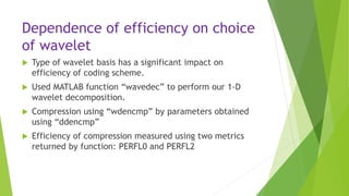 Dependence of efficiency on choice
of wavelet
 Type of wavelet basis has a significant impact on
efficiency of coding scheme.
 Used MATLAB function “wavedec” to perform our 1-D
wavelet decomposition.
 Compression using “wdencmp” by parameters obtained
using “ddencmp”
 Efficiency of compression measured using two metrics
returned by function: PERFL0 and PERFL2
 