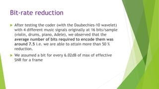 Bit-rate reduction
 After testing the coder (with the Daubechies-10 wavelet)
with 4 different music signals originally at 16 bits/sample
(violin, drums, piano, Adele), we observed that the
average number of bits required to encode them was
around 7.5 i.e. we are able to attain more than 50 %
reduction.
 We assumed a bit for every 6.02dB of max of effective
SNR for a frame
 
