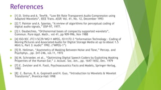 References
 [1] D. Sinha and A. Tewfik. “Low Bit Rate Transparent Audio Compression using
Adapted Wavelets”, IEEE Trans. ASSP, Vol. 41, No. 12, December 1993
 [2] T. Painter and A. Spanias, “A review of algorithms for perceptual coding of
digital audio signals,” DSP-97, 1977.
 [3] I. Daubechies, “Orthonormal bases of compactly supported wavelets”,
Commun. Pure Appl. Math.. vol 41, pp 909-996, Nov 1988
 [4] ISO/IEC JTC1/SC29/WG11 MPEG, IS11172-3 “Information Technology - Coding of
Moving Pictures and Associated Audio for Digital Storage Media at up to About 1.5
Mbit/s, Part 3: Audio” 1992. (“MPEG-1”)
 [5] R. Hellman, “Asymmetry of Masking Between Noise and Tone,” Percep. and
Psychphys., pp. 241-246, vol.11, 1972
 [6] M. Schroeder, et al., “Optimizing Digital Speech Coders by Exploiting Masking
Properties of the Human Ear,” J. Acoust. Soc. Am., pp. 1647-1652, Dec. 1979
 [7] E. Zwicker and H. Fastl, Psychoacoustics Facts and Models, Springer-Verlag,
1990
 [8] C. Burrus, R. A. Gopinath and H. Guo, “Introduction to Wavelets & Wavelet
Transforms”, Prentice-Hall 1998
 