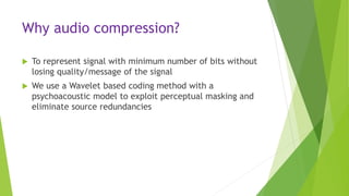 Why audio compression?
 To represent signal with minimum number of bits without
losing quality/message of the signal
 We use a Wavelet based coding method with a
psychoacoustic model to exploit perceptual masking and
eliminate source redundancies
 