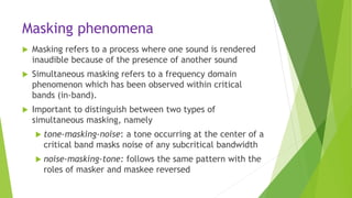Masking phenomena
 Masking refers to a process where one sound is rendered
inaudible because of the presence of another sound
 Simultaneous masking refers to a frequency domain
phenomenon which has been observed within critical
bands (in-band).
 Important to distinguish between two types of
simultaneous masking, namely
 tone-masking-noise: a tone occurring at the center of a
critical band masks noise of any subcritical bandwidth
 noise-masking-tone: follows the same pattern with the
roles of masker and maskee reversed
 