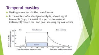 Temporal masking
 Masking also occurs in the time-domain.
 In the context of audio signal analysis, abrupt signal
transients (e.g., the onset of a percussive musical
instrument) create pre- and post- masking regions in time
 