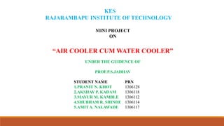KES
RAJARAMBAPU INSTITUTE OF TECHNOLOGY
MINI PROJECT
ON
“AIR COOLER CUM WATER COOLER”
UNDER THE GUIDENCE OF
PROF.P.S.JADHAV
STUDENT NAME
1.PRANIT N. KHOT
2.AKSHAY P. KADAM
3.MAYUR M. KAMBLE
4.SHUBHAM R. SHINDE
5.AMIT A. NALAWADE
PRN
1306128
1306118
1306112
1306114
1306117
 