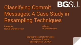 Classifying Commit
Messages: A Case Study in
Resampling Techniques
Presenter:
Hamid Shekarforoush
Advisor :
Dr Robert Green
Bowling Green State University
Computer Science
Bowling Green, OH, USA
 