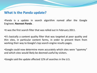 What Is the Panda update?
•Panda is a update in search algorithm named after the Google
Engineer, Navneet Panda .
•It was the first search filter that was rolled out In February 2011.
•It’s basically a content quality filter that was targeted at poor quality and
thin sites, in particular content farms, in order to prevent them from
working their way to Google’s top search engine results pages.
•Google could now determine more accurately which sites were “spammy”
and which sites would likely be deemed useful by visitors.
•Google said the update affected 12% of searches in the U.S.
 
