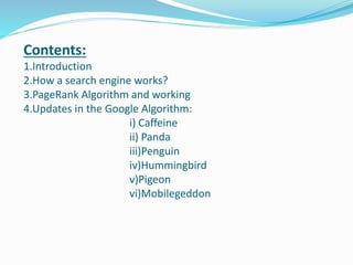 Contents:
1.Introduction
2.How a search engine works?
3.PageRank Algorithm and working
4.Updates in the Google Algorithm:
i) Caffeine
ii) Panda
iii)Penguin
iv)Hummingbird
v)Pigeon
vi)Mobilegeddon
 