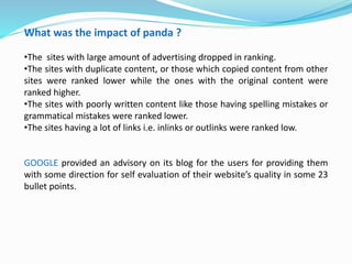 What was the impact of panda ?
•The sites with large amount of advertising dropped in ranking.
•The sites with duplicate content, or those which copied content from other
sites were ranked lower while the ones with the original content were
ranked higher.
•The sites with poorly written content like those having spelling mistakes or
grammatical mistakes were ranked lower.
•The sites having a lot of links i.e. inlinks or outlinks were ranked low.
GOOGLE provided an advisory on its blog for the users for providing them
with some direction for self evaluation of their website’s quality in some 23
bullet points.
 