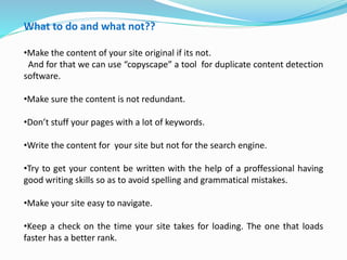 What to do and what not??
•Make the content of your site original if its not.
And for that we can use “copyscape” a tool for duplicate content detection
software.
•Make sure the content is not redundant.
•Don’t stuff your pages with a lot of keywords.
•Write the content for your site but not for the search engine.
•Try to get your content be written with the help of a proffessional having
good writing skills so as to avoid spelling and grammatical mistakes.
•Make your site easy to navigate.
•Keep a check on the time your site takes for loading. The one that loads
faster has a better rank.
 