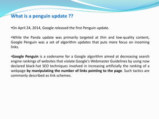 What is a penguin update ??
•On April 24, 2014, Google released the first Penguin update.
•While the Panda update was primarily targeted at thin and low-quality content,
Google Penguin was a set of algorithm updates that puts more focus on incoming
links.
•Google Penguin is a codename for a Google algorithm aimed at decreasing search
engine rankings of websites that violate Google's Webmaster Guidelines by using now
declared black-hat SEO techniques involved in increasing artificially the ranking of a
webpage by manipulating the number of links pointing to the page. Such tactics are
commonly described as link schemes.
 