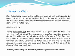 2) Keyword stuffing :
Matt Cutts already warned against stuffing your page with relevant keywords. No
matter how in-depth and easy-to-navigate the site is, Penguin will most likely find
and penalize it. In most cases, it’s easy to see why, especially if you’ve ever actually
seen a keyword-stuffed page.
Here’s an example:
Buying valentine’s gift for your spouse is a great step to take. This
year, valentine’s gift should be an avenue to express how much love you’ve for
him or her. Make sure the valentine’s gift is well-researched. But don’t stop
there. Make it a culture to always show love to your spouse, whether there is
valentine celebration, Christmas etc. When you show love, you get love. For
instance, when you show love today, you’ll live to be loved. Are you ready to
choose the best valentine’s gift?
That’s keyword stuffing and it’s contrary to the Google Webmaster Guidelines.
 