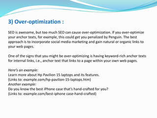 3) Over-optimization :
SEO is awesome, but too much SEO can cause over-optimization. If you over-optimize
your anchor texts, for example, this could get you penalized by Penguin. The best
approach is to incorporate social media marketing and gain natural or organic links to
your web pages.
One of the signs that you might be over-optimizing is having keyword-rich anchor texts
for internal links, i.e., anchor text that links to a page within your own web pages.
Here’s an example:
Learn more about Hp Pavilion 15 laptops and its features.
(Links to: example.com/hp-pavilion-15-laptops.htm)
Another example:
Do you know the best iPhone case that’s hand-crafted for you?
(Links to: example.com/best-iphone case-hand-crafted)
 