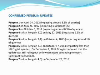 CONFIRMED PENGUIN UPDATES
Penguin 1 on April 24, 2012 (impacting around 3.1% of queries)
Penguin 2 on May 26, 2012 (impacting less than 0.1%)
Penguin 3 on October 5, 2012 (impacting around 0.3% of queries)
Penguin 4 (a.k.a. Penguin 2.0) on May 22, 2013 (impacting 2.3% of
queries)
Penguin 5 (a.k.a. Penguin 2.1) on October 4, 2013 (impacting around 1%
of queries)
Penguin 6 (a.k.a. Penguin 3.0) on October 17, 2014 (impacting less than
1% English queries). On December 1, 2014 Google confirmed that the
update was still rolling out with webmasters continuing to report
significant fluctuations.
Penguin 7 (a.k.a. Penguin 4.0) on September 23, 2016
 