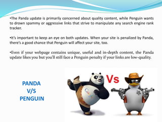 •The Panda update is primarily concerned about quality content, while Penguin wants
to drown spammy or aggressive links that strive to manipulate any search engine rank
tracker.
•It’s important to keep an eye on both updates. When your site is penalized by Panda,
there’s a good chance that Penguin will affect your site, too.
•Even if your webpage contains unique, useful and in-depth content, the Panda
update likes you but you’ll still face a Penguin penalty if your links are low-quality.
PANDA
V/S
PENGUIN
 