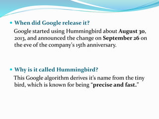  When did Google release it?
Google started using Hummingbird about August 30,
2013, and announced the change on September 26 on
the eve of the company's 15th anniversary.
 Why is it called Hummingbird?
This Google algorithm derives it’s name from the tiny
bird, which is known for being “precise and fast.”
 