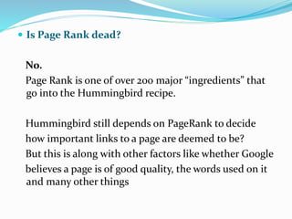  Is Page Rank dead?
No.
Page Rank is one of over 200 major “ingredients” that
go into the Hummingbird recipe.
Hummingbird still depends on PageRank to decide
how important links to a page are deemed to be?
But this is along with other factors like whether Google
believes a page is of good quality, the words used on it
and many other things
 