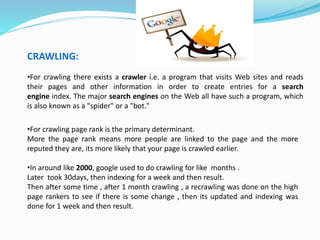 CRAWLING:
•For crawling there exists a crawler i.e. a program that visits Web sites and reads
their pages and other information in order to create entries for a search
engine index. The major search engines on the Web all have such a program, which
is also known as a "spider" or a "bot."
•For crawling page rank is the primary determinant.
More the page rank means more people are linked to the page and the more
reputed they are, its more likely that your page is crawled earlier.
•In around like 2000, google used to do crawling for like months .
Later took 30days, then indexing for a week and then result.
Then after some time , after 1 month crawling , a recrawling was done on the high
page rankers to see if there is some change , then its updated and indexing was
done for 1 week and then result.
 