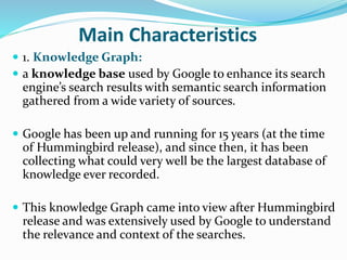 Main Characteristics
 1. Knowledge Graph:
 a knowledge base used by Google to enhance its search
engine’s search results with semantic search information
gathered from a wide variety of sources.
 Google has been up and running for 15 years (at the time
of Hummingbird release), and since then, it has been
collecting what could very well be the largest database of
knowledge ever recorded.
 This knowledge Graph came into view after Hummingbird
release and was extensively used by Google to understand
the relevance and context of the searches.
 