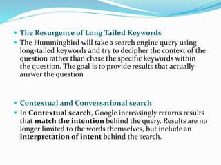  The Resurgence of Long Tailed Keywords
 The Hummingbird will take a search engine query using
long-tailed keywords and try to decipher the context of the
question rather than chase the specific keywords within
the question. The goal is to provide results that actually
answer the question
 Contextual and Conversational search
 In Contextual search, Google increasingly returns results
that match the intention behind the query. Results are no
longer limited to the words themselves, but include an
interpretation of intent behind the search.
 