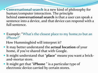  Conversational search is a new kind of philosophy for
human/computer interaction. The principle
behind conversational search is that a user can speak a
sentence into a device, and that device can respond with a
full sentence.
 Example: “What’s the closest place to my home,to but an
iPhone?”
How Hummingbird will interpret it?
 It may better understand the actual location of your
home, if you’ve shared that with Google.
 It might understand that “place” means you want a brick-
and-mortar store.
 It might get that “iPhone ” is a particular type of
electronic device carried by certain stores.
 